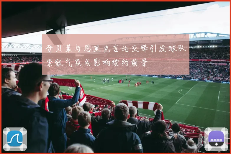登贝莱与恩里克言论交锋引发球队紧张气氛或影响续约前景