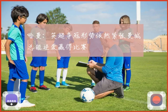 哈曼：英超争冠形势依然紧张曼城总能逆袭赢得比赛