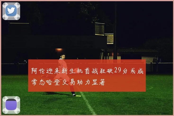 阿伦迎来新生机首战狂砍29分或成常态哈登交易助力显著