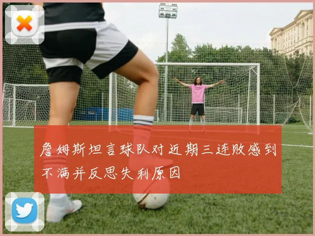 詹姆斯坦言球队对近期三连败感到不满并反思失利原因