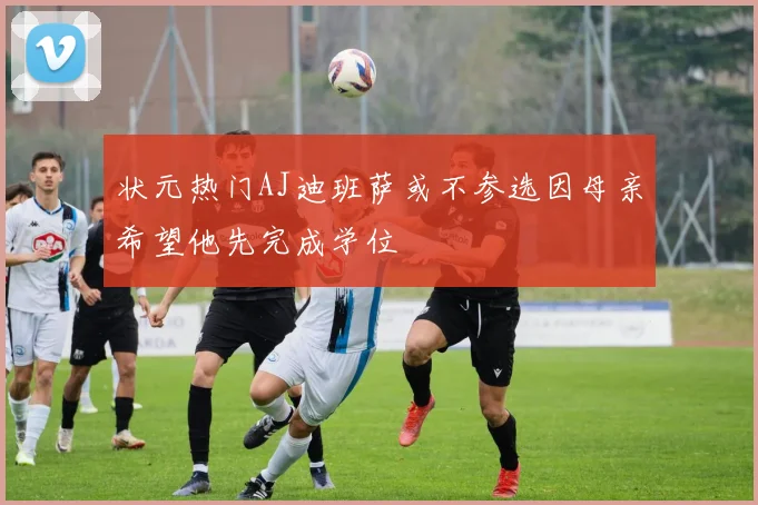 状元热门AJ迪班萨或不参选因母亲希望他先完成学位