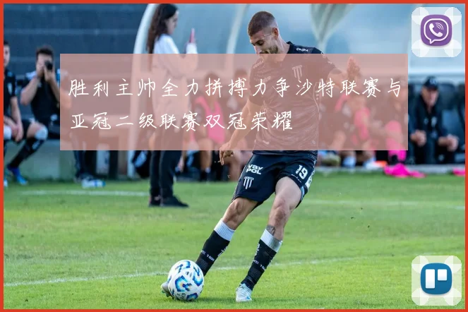 胜利主帅全力拼搏力争沙特联赛与亚冠二级联赛双冠荣耀