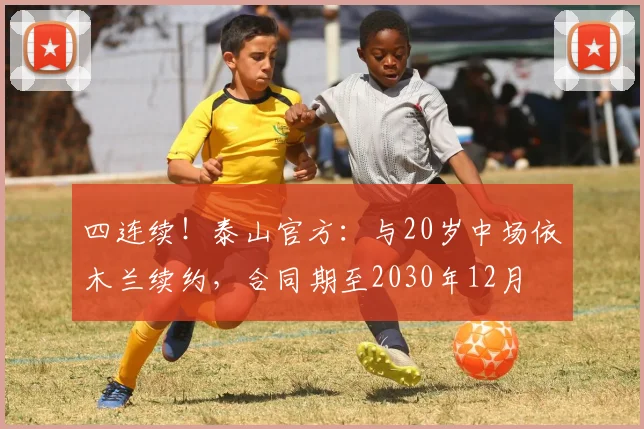 四连续！泰山官方：与20岁中场依木兰续约，合同期至2030年12月