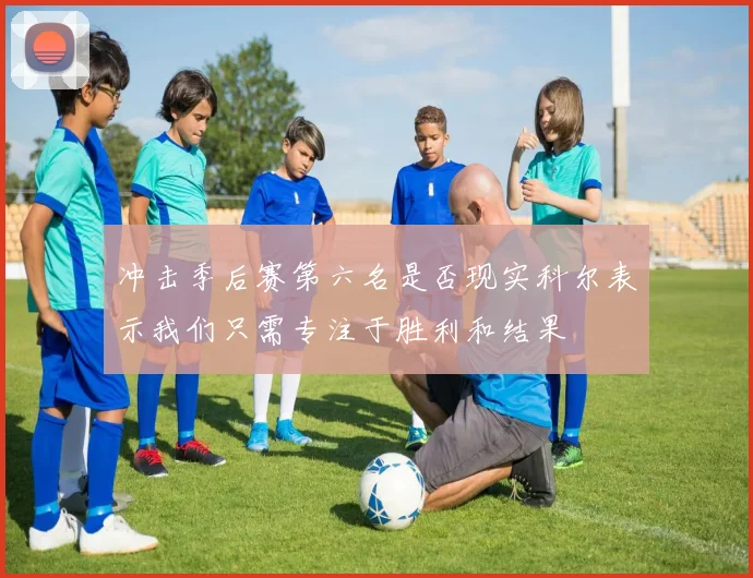 冲击季后赛第六名是否现实科尔表示我们只需专注于胜利和结果