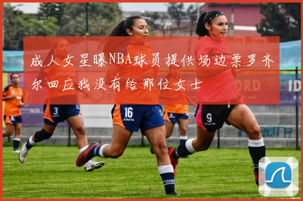 成人女星曝NBA球员提供场边票罗齐尔回应我没有给那位女士