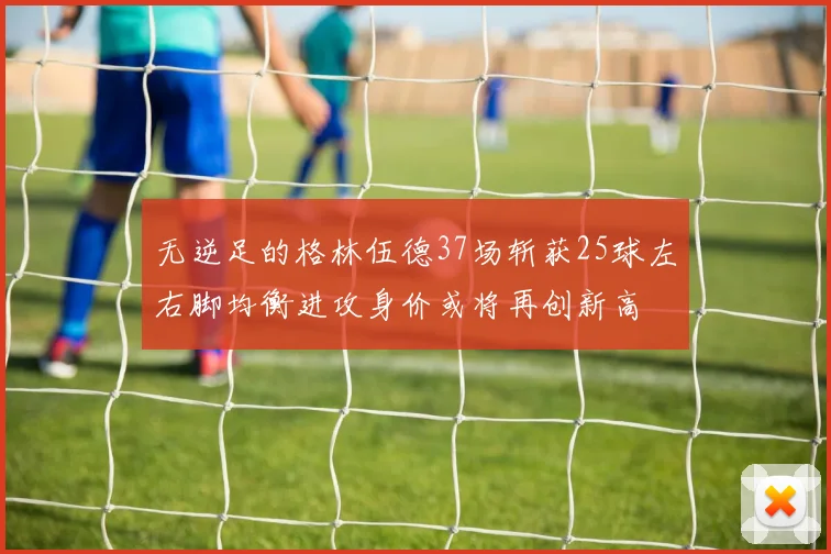 无逆足的格林伍德37场斩获25球左右脚均衡进攻身价或将再创新高