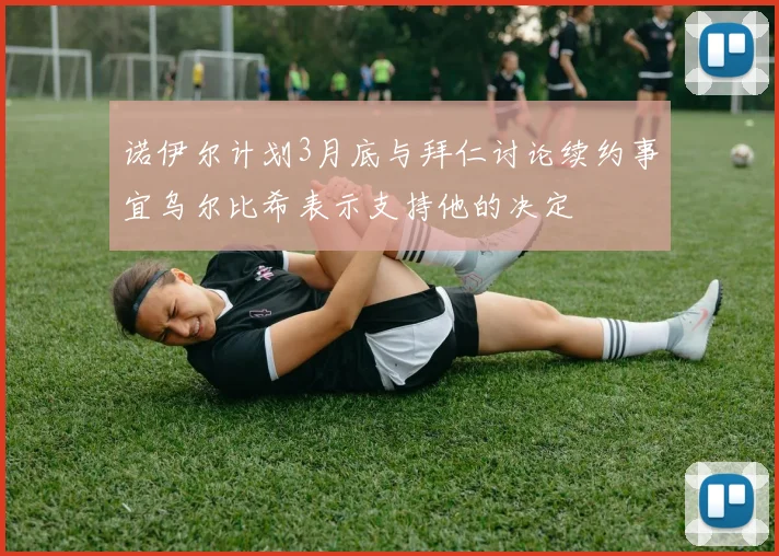 诺伊尔计划3月底与拜仁讨论续约事宜乌尔比希表示支持他的决定