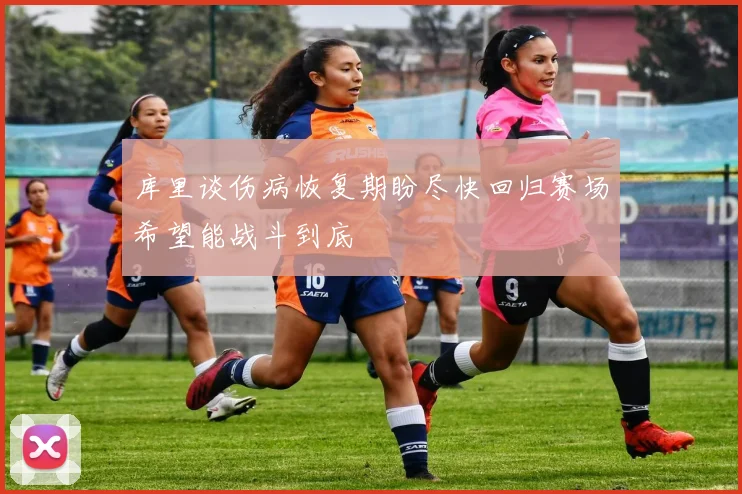 库里谈伤病恢复期盼尽快回归赛场希望能战斗到底