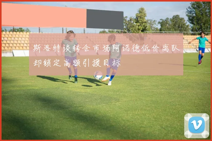 斯洛特谈转会市场阿诺德低价离队却锁定高额引援目标