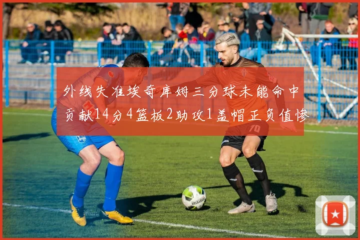 外线失准埃奇库姆三分球未能命中贡献14分4篮板2助攻1盖帽正负值惨淡29