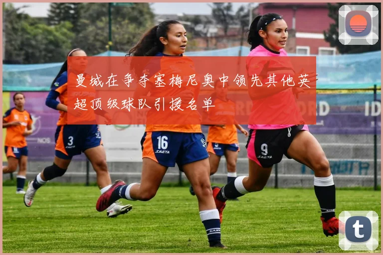 曼城在争夺塞梅尼奥中领先其他英超顶级球队引援名单