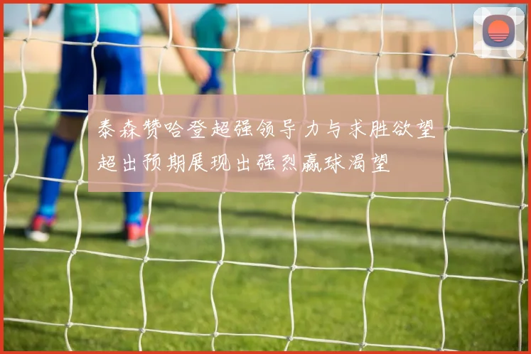 泰森赞哈登超强领导力与求胜欲望超出预期展现出强烈赢球渴望