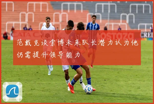 范戴克谈索博未来队长潜力认为他仍需提升领导能力