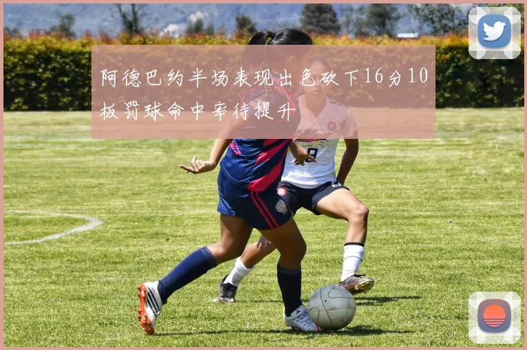 阿德巴约半场表现出色砍下16分10板罚球命中率待提升