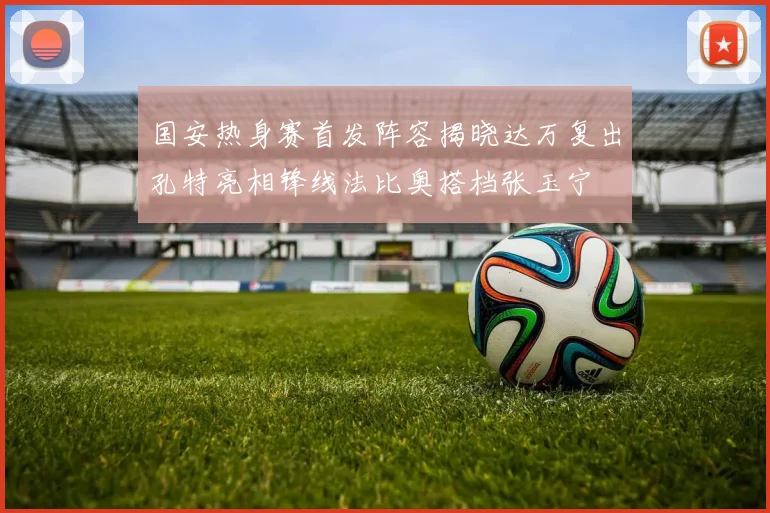 国安热身赛首发阵容揭晓达万复出孔特亮相锋线法比奥搭档张玉宁