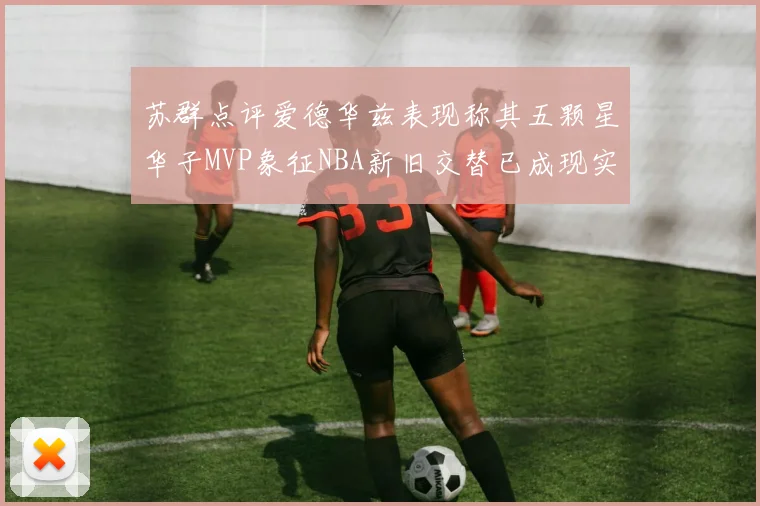苏群点评爱德华兹表现称其五颗星华子MVP象征NBA新旧交替已成现实
