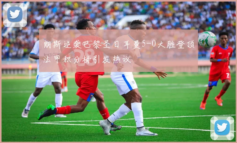 朗斯逆袭巴黎圣日耳曼5-0大胜登顶法甲积分榜引发热议