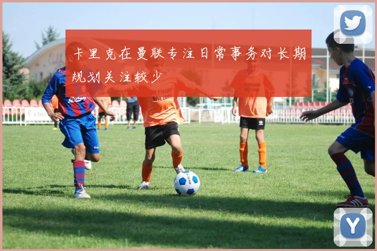 卡里克在曼联专注日常事务对长期规划关注较少