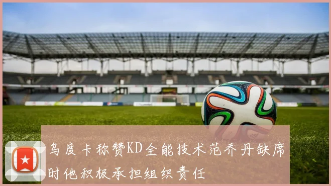 乌度卡称赞KD全能技术范乔丹缺席时他积极承担组织责任