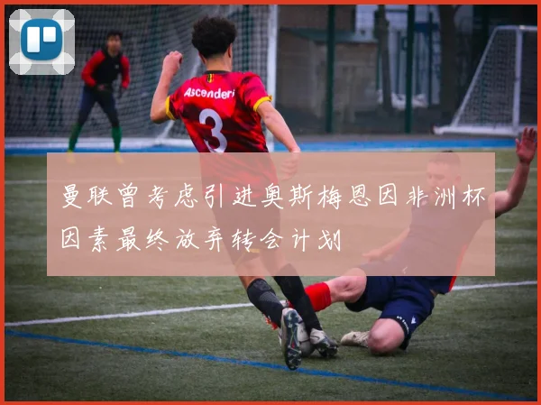 曼联曾考虑引进奥斯梅恩因非洲杯因素最终放弃转会计划