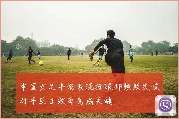 中国女足半场表现抢眼却频频失误对手反击效率高成关键