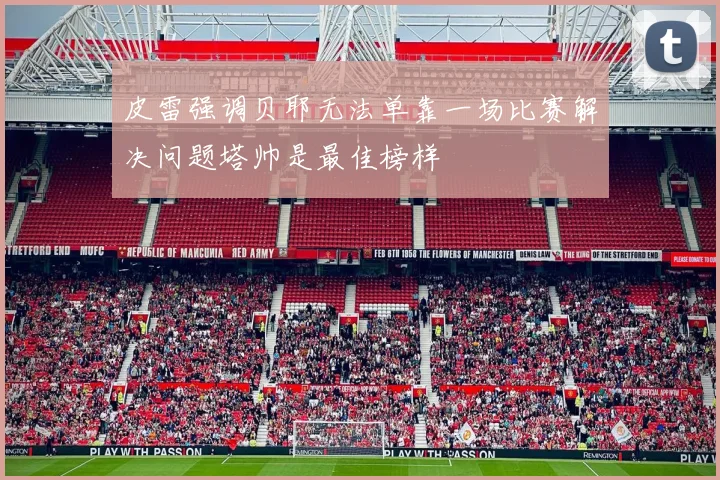 皮雷强调贝耶无法单靠一场比赛解决问题塔帅是最佳榜样