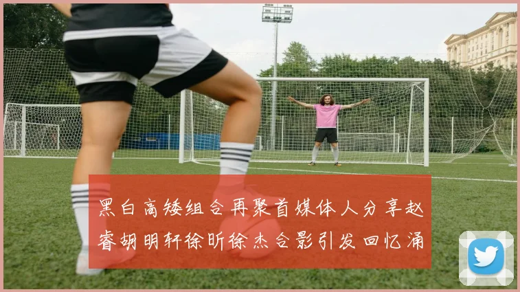 黑白高矮组合再聚首媒体人分享赵睿胡明轩徐昕徐杰合影引发回忆涌现
