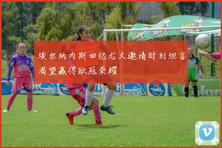 埃尔纳内斯回忆尤文邀请时刻坦言渴望赢得欧冠荣耀