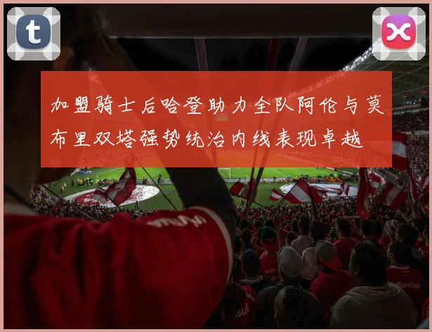 加盟骑士后哈登助力全队阿伦与莫布里双塔强势统治内线表现卓越