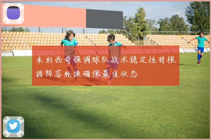 米利西奇强调球队战术稳定性将根据阵容轮换确保最佳状态