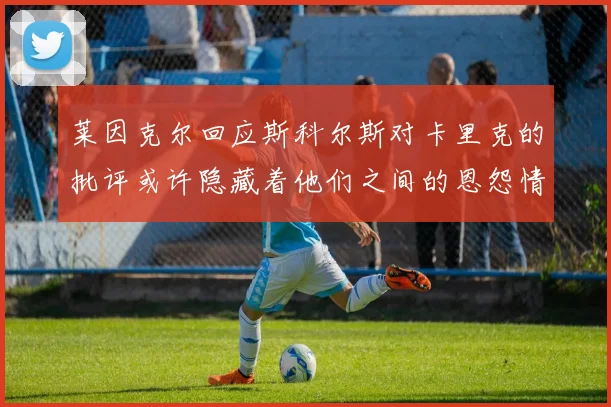 莱因克尔回应斯科尔斯对卡里克的批评或许隐藏着他们之间的恩怨情仇